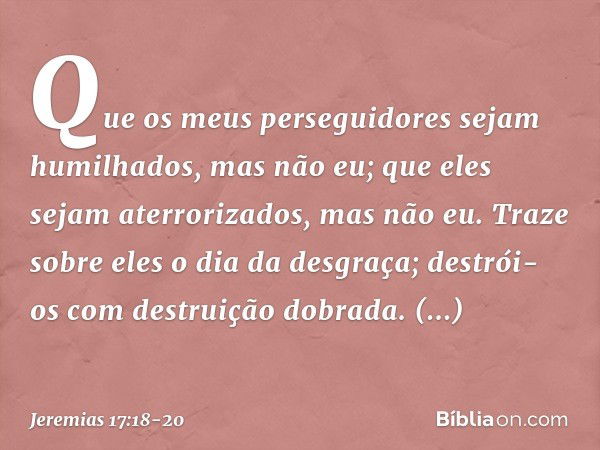 Que os meus perseguidores
sejam humilhados,
mas não eu;
que eles sejam aterrorizados,
mas não eu.
Traze sobre eles o dia da desgraça;
destrói-os com destruição 