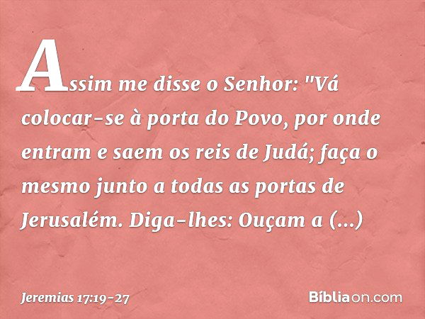 Assim me disse o Senhor: "Vá colocar-se à porta do Povo, por onde entram e saem os reis de Judá; faça o mesmo junto a todas as portas de Jerusalém. Diga-lhes: O