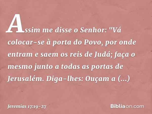 Assim me disse o Senhor: "Vá colocar-se à porta do Povo, por onde entram e saem os reis de Judá; faça o mesmo junto a todas as portas de Jerusalém. Diga-lhes: O