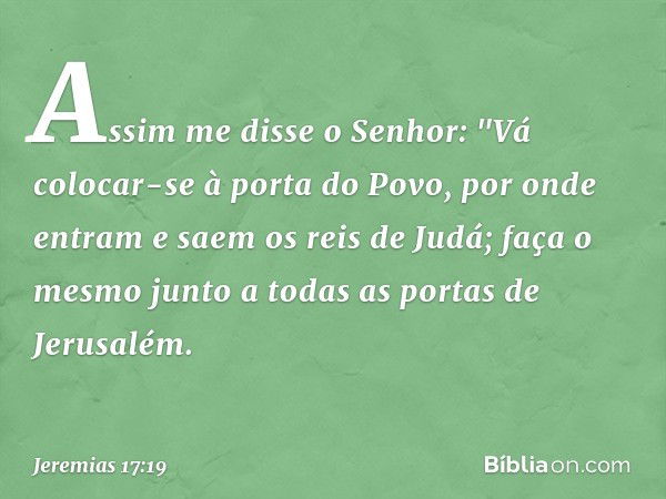 Assim me disse o Senhor: "Vá colocar-se à porta do Povo, por onde entram e saem os reis de Judá; faça o mesmo junto a todas as portas de Jerusalém. -- Jeremias 