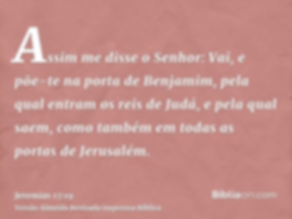 Assim me disse o Senhor: Vai, e põe-te na porta de Benjamim, pela qual entram os reis de Judá, e pela qual saem, como também em todas as portas de Jerusalém.