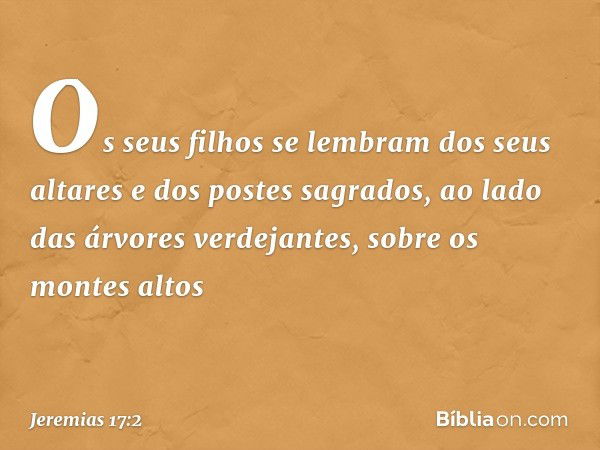 Os seus filhos se lembram
dos seus altares e dos postes sagrados,
ao lado das árvores verdejantes,
sobre os montes altos -- Jeremias 17:2