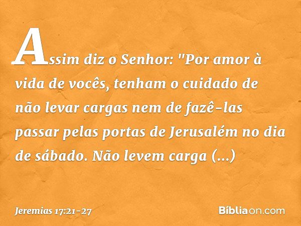 Assim diz o Senhor: "Por amor à vida de vocês, tenham o cuidado de não levar cargas nem de fazê-las passar pelas portas de Jerusalém no dia de sábado. Não levem