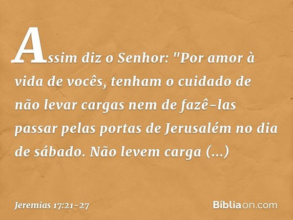 Assim diz o Senhor: "Por amor à vida de vocês, tenham o cuidado de não levar cargas nem de fazê-las passar pelas portas de Jerusalém no dia de sábado. Não levem