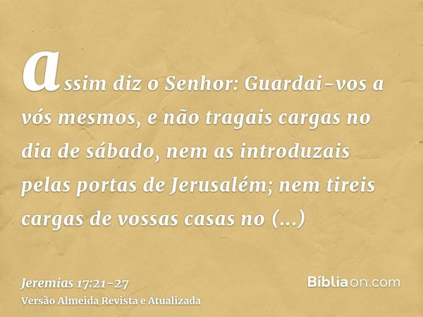 assim diz o Senhor: Guardai-vos a vós mesmos, e não tragais cargas no dia de sábado, nem as introduzais pelas portas de Jerusalém;nem tireis cargas de vossas ca