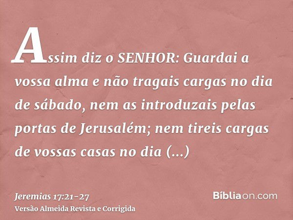 Assim diz o SENHOR: Guardai a vossa alma e não tragais cargas no dia de sábado, nem as introduzais pelas portas de Jerusalém;nem tireis cargas de vossas casas n