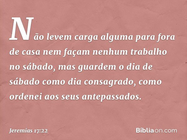 Não levem carga alguma para fora de casa nem façam nenhum trabalho no sábado, mas guar­dem o dia de sábado como dia consagrado, como ordenei aos seus antepassad