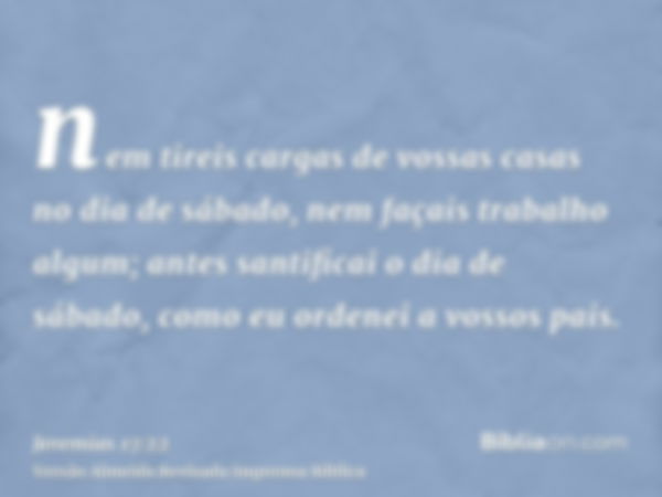 nem tireis cargas de vossas casas no dia de sábado, nem façais trabalho algum; antes santificai o dia de sábado, como eu ordenei a vossos pais.