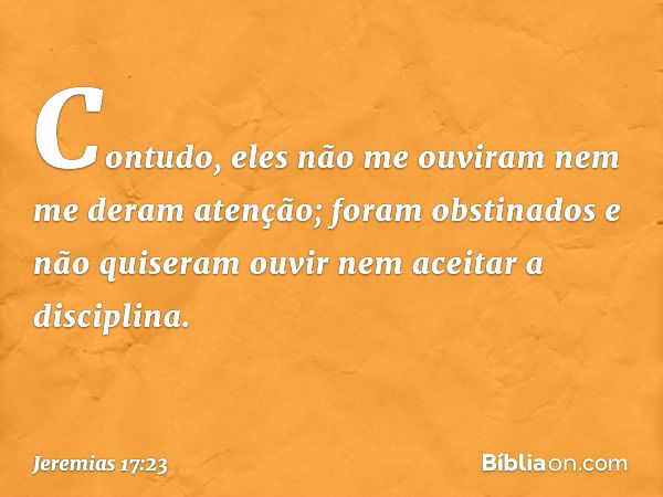 Contudo, eles não me ouviram nem me deram atenção; foram obstinados e não quiseram ouvir nem aceitar a disciplina. -- Jeremias 17:23