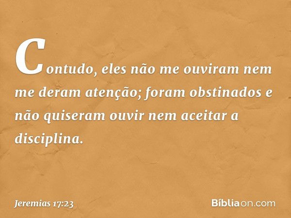 Contudo, eles não me ouviram nem me deram atenção; foram obstinados e não quiseram ouvir nem aceitar a disciplina. -- Jeremias 17:23