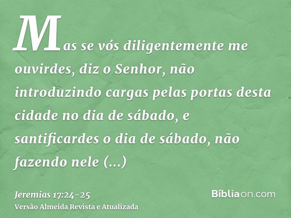 Mas se vós diligentemente me ouvirdes, diz o Senhor, não introduzindo cargas pelas portas desta cidade no dia de sábado, e santificardes o dia de sábado, não fa