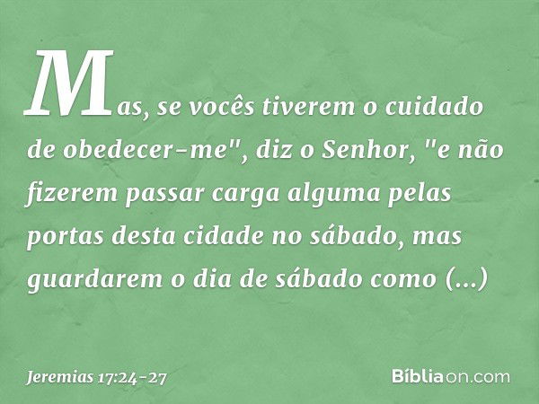 Mas, se vocês tiverem o cuidado de obedecer-me", diz o Senhor, "e não fizerem passar carga alguma pelas portas desta cidade no sábado, mas guardarem o dia de sá