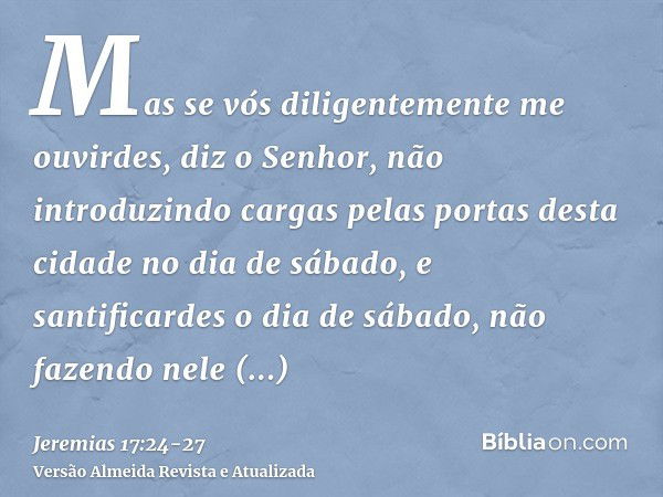 Mas se vós diligentemente me ouvirdes, diz o Senhor, não introduzindo cargas pelas portas desta cidade no dia de sábado, e santificardes o dia de sábado, não fa