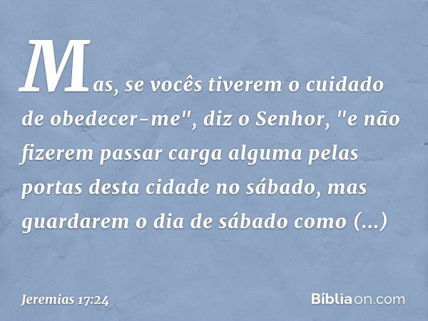 Mas, se vocês tiverem o cuidado de obedecer-me", diz o Senhor, "e não fizerem passar carga alguma pelas portas desta cidade no sábado, mas guardarem o dia de sá