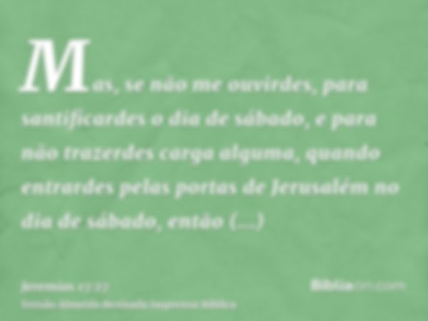 Mas, se não me ouvirdes, para santificardes o dia de sábado, e para não trazerdes carga alguma, quando entrardes pelas portas de Jerusalém no dia de sábado, ent