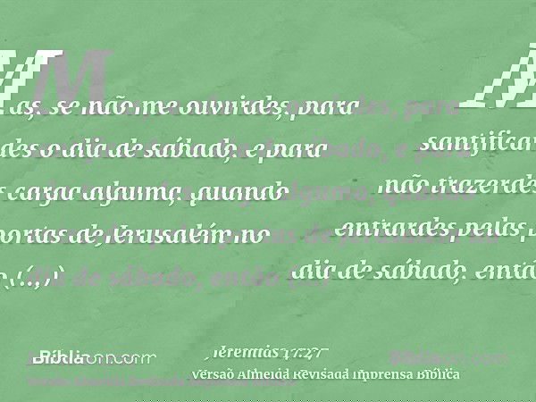 Mas, se não me ouvirdes, para santificardes o dia de sábado, e para não trazerdes carga alguma, quando entrardes pelas portas de Jerusalém no dia de sábado, ent