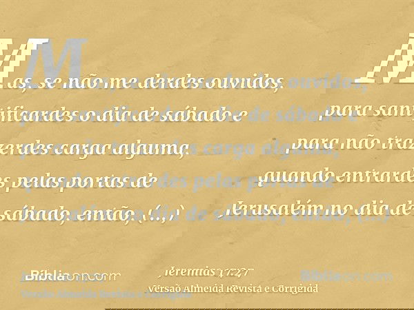 Mas, se não me derdes ouvidos, para santificardes o dia de sábado e para não trazerdes carga alguma, quando entrardes pelas portas de Jerusalém no dia de sábado