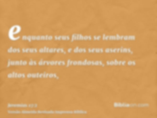 enquanto seus filhos se lembram dos seus altares, e dos seus aserins, junto às árvores frondosas, sobre os altos outeiros,