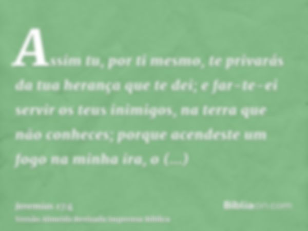 Assim tu, por ti mesmo, te privarás da tua herança que te dei; e far-te-ei servir os teus inimigos, na terra que não conheces; porque acendeste um fogo na minha