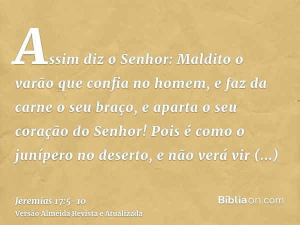 Assim diz o Senhor: Maldito o varão que confia no homem, e faz da carne o seu braço, e aparta o seu coração do Senhor!Pois é como o junípero no deserto, e não v