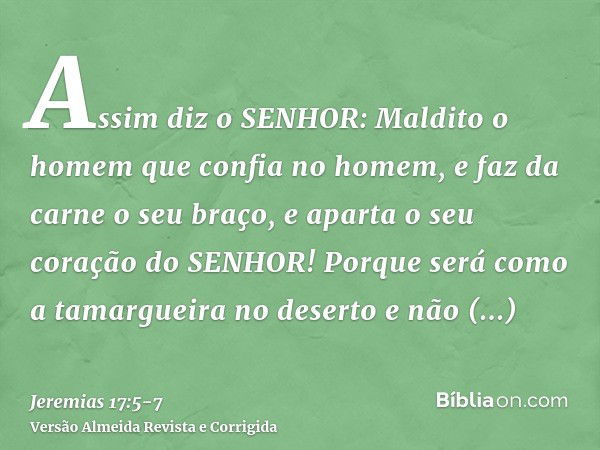 Assim diz o SENHOR: Maldito o homem que confia no homem, e faz da carne o seu braço, e aparta o seu coração do SENHOR!Porque será como a tamargueira no deserto 