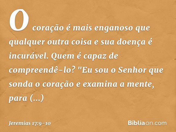 O coração é mais enganoso
que qualquer outra coisa
e sua doença é incurável.
Quem é capaz de compreendê-lo? "Eu sou o Senhor
que sonda o coração
e examina a men