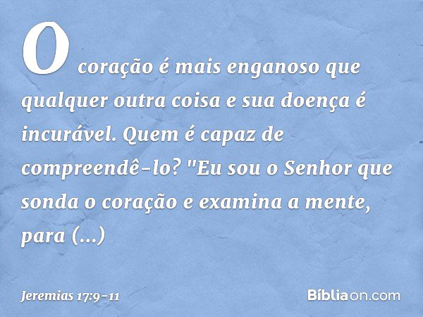 O coração é mais enganoso
que qualquer outra coisa
e sua doença é incurável.
Quem é capaz de compreendê-lo? "Eu sou o Senhor
que sonda o coração
e examina a men