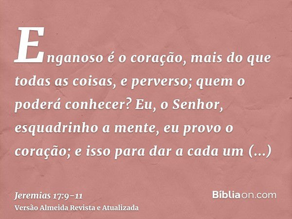 Enganoso é o coração, mais do que todas as coisas, e perverso; quem o poderá conhecer?Eu, o Senhor, esquadrinho a mente, eu provo o coração; e isso para dar a c