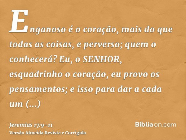 Enganoso é o coração, mais do que todas as coisas, e perverso; quem o conhecerá?Eu, o SENHOR, esquadrinho o coração, eu provo os pensamentos; e isso para dar a 