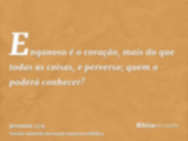 Enganoso é o coração, mais do que todas as coisas, e perverso; quem o poderá conhecer?