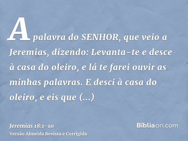 A palavra do SENHOR, que veio a Jeremias, dizendo:Levanta-te e desce à casa do oleiro, e lá te farei ouvir as minhas palavras.E desci à casa do oleiro, e eis qu