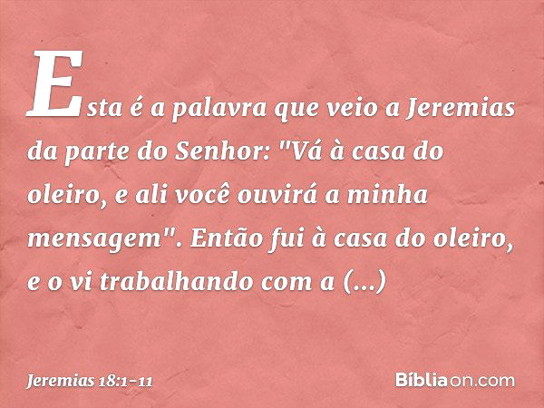 Esta é a palavra que veio a Jeremias da parte do Senhor: "Vá à casa do oleiro, e ali você ouvirá a minha mensagem". Então fui à casa do oleiro, e o vi trabalhan