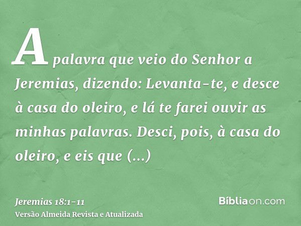 A palavra que veio do Senhor a Jeremias, dizendo:Levanta-te, e desce à casa do oleiro, e lá te farei ouvir as minhas palavras.Desci, pois, à casa do oleiro, e e