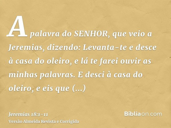 A palavra do SENHOR, que veio a Jeremias, dizendo:Levanta-te e desce à casa do oleiro, e lá te farei ouvir as minhas palavras.E desci à casa do oleiro, e eis qu