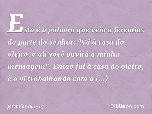 Esta é a palavra que veio a Jeremias da parte do Senhor: "Vá à casa do oleiro, e ali você ouvirá a minha mensagem". Então fui à casa do oleiro, e o vi trabalhan