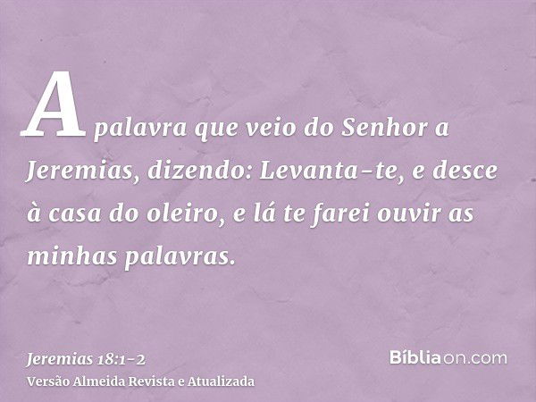 A palavra que veio do Senhor a Jeremias, dizendo:Levanta-te, e desce à casa do oleiro, e lá te farei ouvir as minhas palavras.