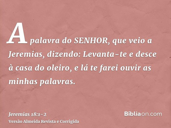 A palavra do SENHOR, que veio a Jeremias, dizendo:Levanta-te e desce à casa do oleiro, e lá te farei ouvir as minhas palavras.