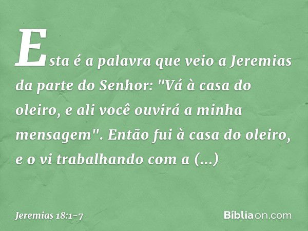 Esta é a palavra que veio a Jeremias da parte do Senhor: "Vá à casa do oleiro, e ali você ouvirá a minha mensagem". Então fui à casa do oleiro, e o vi trabalhan