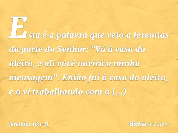 Esta é a palavra que veio a Jeremias da parte do Senhor: "Vá à casa do oleiro, e ali você ouvirá a minha mensagem". Então fui à casa do oleiro, e o vi trabalhan