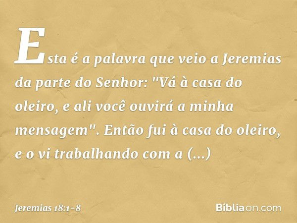 Esta é a palavra que veio a Jeremias da parte do Senhor: "Vá à casa do oleiro, e ali você ouvirá a minha mensagem". Então fui à casa do oleiro, e o vi trabalhan