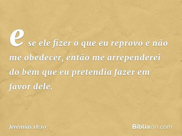 e se ele fizer o que eu reprovo e não me obedecer, então me arrependerei do bem que eu pretendia fazer em favor dele. -- Jeremias 18:10