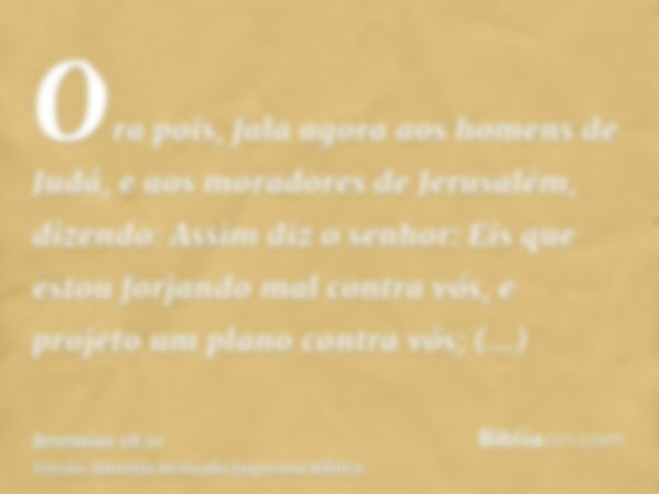 Ora pois, fala agora aos homens de Judá, e aos moradores de Jerusalém, dizendo: Assim diz o senhor: Eis que estou forjando mal contra vós, e projeto um plano co