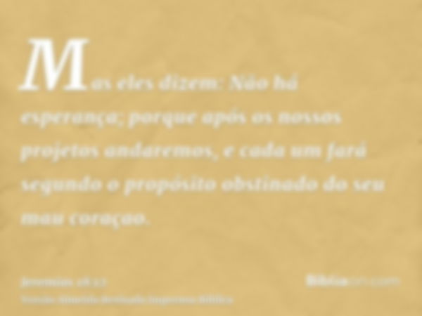 Mas eles dizem: Não há esperança; porque após os nossos projetos andaremos, e cada um fará segundo o propósito obstinado do seu mau coraçao.