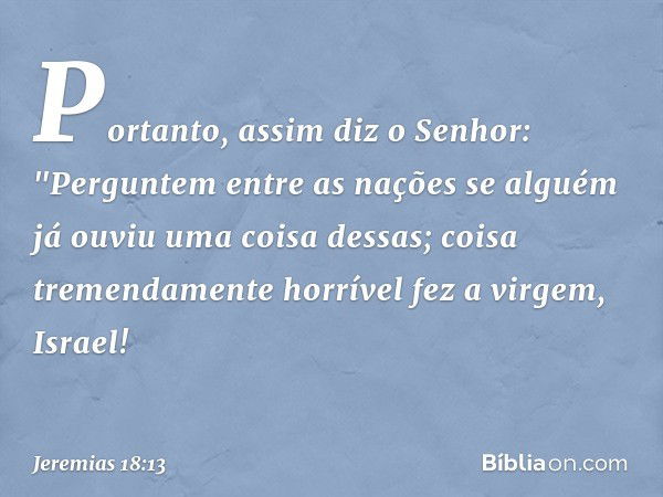 Portanto, assim diz o Senhor:
"Perguntem entre as nações se alguém
já ouviu uma coisa dessas;
coisa tremendamente horrível fez a virgem, Israel! -- Jeremias 18: