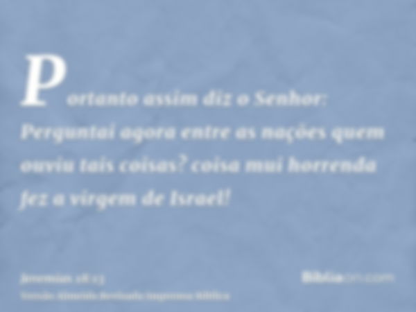 Portanto assim diz o Senhor: Perguntai agora entre as nações quem ouviu tais coisas? coisa mui horrenda fez a virgem de Israel!