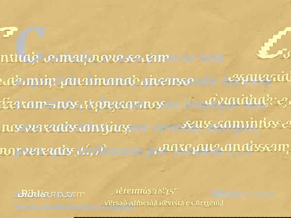 Contudo, o meu povo se tem esquecido de mim, queimando incenso à vaidade; e fizeram-nos tropeçar nos seus caminhos e nas veredas antigas, para que andassem por