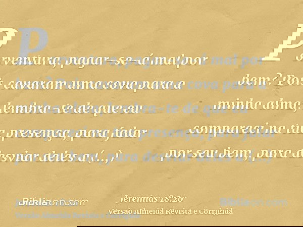 Porventura, pagar-se-á mal por bem? Pois cavaram uma cova para a minha alma; lembra-te de que eu compareci na tua presença, para falar por seu bem, para desviar