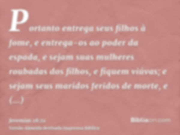 Portanto entrega seus filhos à fome, e entrega-os ao poder da espada, e sejam suas mulheres roubadas dos filhos, e fiquem viúvas; e sejam seus maridos feridos d