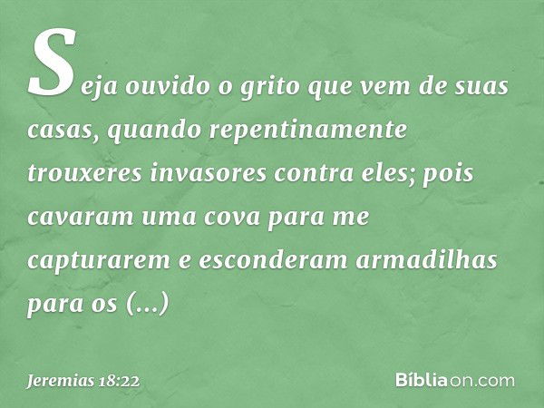 Seja ouvido o grito
que vem de suas casas,
quando repentinamente
trouxeres invasores contra eles;
pois cavaram uma cova
para me capturarem
e esconderam armadilh