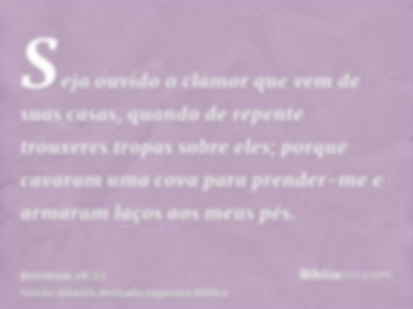 Seja ouvido o clamor que vem de suas casas, quando de repente trouxeres tropas sobre eles; porque cavaram uma cova para prender-me e armaram laços aos meus pés.